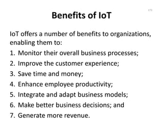 Benefits of IoT
IoT offers a number of benefits to organizations,
enabling them to:
1. Monitor their overall business processes;
2. Improve the customer experience;
3. Save time and money;
4. Enhance employee productivity;
5. Integrate and adapt business models;
6. Make better business decisions; and
7. Generate more revenue.
173
 