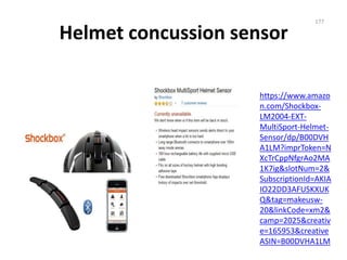 Helmet concussion sensor
https://www.amazo
n.com/Shockbox-
LM2004-EXT-
MultiSport-Helmet-
Sensor/dp/B00DVH
A1LM?imprToken=N
XcTrCppNfgrAo2MA
1K7ig&slotNum=2&
SubscriptionId=AKIA
IO22DD3AFUSKXUK
Q&tag=makeusw-
20&linkCode=xm2&
camp=2025&creativ
e=165953&creative
ASIN=B00DVHA1LM
177
 