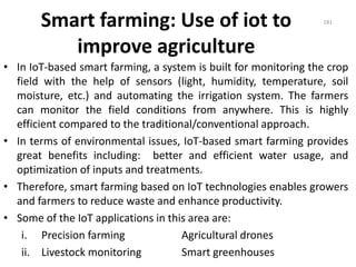 Smart farming: Use of iot to
improve agriculture
• In IoT-based smart farming, a system is built for monitoring the crop
field with the help of sensors (light, humidity, temperature, soil
moisture, etc.) and automating the irrigation system. The farmers
can monitor the field conditions from anywhere. This is highly
efficient compared to the traditional/conventional approach.
• In terms of environmental issues, IoT-based smart farming provides
great benefits including: better and efficient water usage, and
optimization of inputs and treatments.
• Therefore, smart farming based on IoT technologies enables growers
and farmers to reduce waste and enhance productivity.
• Some of the IoT applications in this area are:
i. Precision farming Agricultural drones
ii. Livestock monitoring Smart greenhouses
181
 