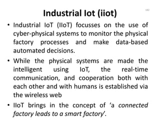 Industrial Iot (iiot)
• Industrial IoT (IIoT) focusses on the use of
cyber-physical systems to monitor the physical
factory processes and make data-based
automated decisions.
• While the physical systems are made the
intelligent using IoT, the real-time
communication, and cooperation both with
each other and with humans is established via
the wireless web
• IIoT brings in the concept of ‘a connected
factory leads to a smart factory’.
182
 