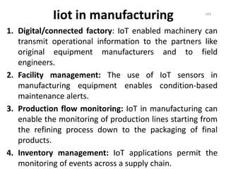 Iiot in manufacturing
1. Digital/connected factory: IoT enabled machinery can
transmit operational information to the partners like
original equipment manufacturers and to field
engineers.
2. Facility management: The use of IoT sensors in
manufacturing equipment enables condition-based
maintenance alerts.
3. Production flow monitoring: IoT in manufacturing can
enable the monitoring of production lines starting from
the refining process down to the packaging of final
products.
4. Inventory management: IoT applications permit the
monitoring of events across a supply chain.
183
 