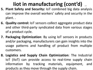 Iiot in manufacturing (cont’d)
5. Plant Safety and Security: IoT combined big data analysis
can improve the overall workers’ safety and security in the
plant. .
6. Quality control: IoT sensors collect aggregate product data
and other third-party syndicated data from various stages
of a product cycle.
7. Packaging Optimization: By using IoT sensors in products
and/or packaging, manufacturers can gain insights into the
usage patterns and handling of product from multiple
customers.
8. Logistics and Supply Chain Optimization: The Industrial
IoT (IIoT) can provide access to real-time supply chain
information by tracking materials, equipment, and
products as they move through the supply chain.
184
 