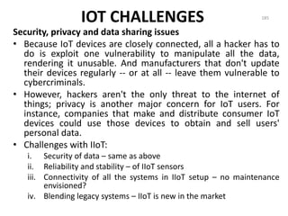 IOT CHALLENGES
Security, privacy and data sharing issues
• Because IoT devices are closely connected, all a hacker has to
do is exploit one vulnerability to manipulate all the data,
rendering it unusable. And manufacturers that don't update
their devices regularly -- or at all -- leave them vulnerable to
cybercriminals.
• However, hackers aren't the only threat to the internet of
things; privacy is another major concern for IoT users. For
instance, companies that make and distribute consumer IoT
devices could use those devices to obtain and sell users'
personal data.
• Challenges with IIoT:
i. Security of data – same as above
ii. Reliability and stability – of IIoT sensors
iii. Connectivity of all the systems in IIoT setup – no maintenance
envisioned?
iv. Blending legacy systems – IIoT is new in the market
185
 