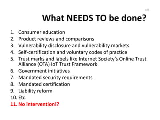 What NEEDS TO be done?
1. Consumer education
2. Product reviews and comparisons
3. Vulnerability disclosure and vulnerability markets
4. Self-certification and voluntary codes of practice
5. Trust marks and labels like Internet Society’s Online Trust
Alliance (OTA) IoT Trust Framework
6. Government initiatives
7. Mandated security requirements
8. Mandated certification
9. Liability reform
10. Etc.
11. No intervention!?
186
 