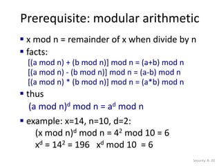 Prerequisite: modular arithmetic
Security: 8- 20
 x mod n = remainder of x when divide by n
 facts:
[(a mod n) + (b mod n)] mod n = (a+b) mod n
[(a mod n) - (b mod n)] mod n = (a-b) mod n
[(a mod n) * (b mod n)] mod n = (a*b) mod n
 thus
(a mod n)d mod n = ad mod n
 example: x=14, n=10, d=2:
(x mod n)d mod n = 42 mod 10 = 6
xd = 142 = 196 xd mod 10 = 6
 