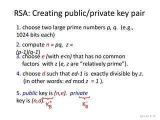 RSA: Creating public/private key pair
Security: 8- 22
1. choose two large prime numbers p, q. (e.g.,
1024 bits each)
2. compute n = pq, z =
(p-1)(q-1)
3. choose e (with e<n) that has no common
factors with z (e, z are “relatively prime”).
4. choose d such that ed-1 is exactly divisible by z.
(in other words: ed mod z = 1 ).
5. public key is (n,e). private
key is (n,d).
KB
+
KB
-
 