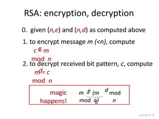 RSA: encryption, decryption
Security: 8- 23
0. given (n,e) and (n,d) as computed above
1. to encrypt message m (<n), compute
c = m
mod n
e
2. to decrypt received bit pattern, c, compute
m = c
mod n
d
m = (m
mod n)
e mod
n
d
magic
happens! c
 
