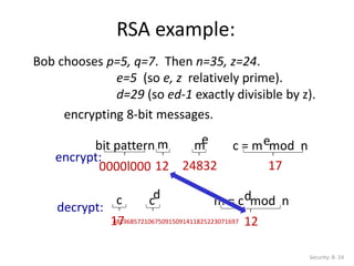 RSA example:
Security: 8- 24
Bob chooses p=5, q=7. Then n=35, z=24.
e=5 (so e, z relatively prime).
d=29 (so ed-1 exactly divisible by z).
bit pattern m m
e c = m mod n
e
0000l000 12 24832 17
encrypt:
encrypting 8-bit messages.
c m = c mod n
d
17
481968572106750915091411825223071697 12
cd
decrypt:
 