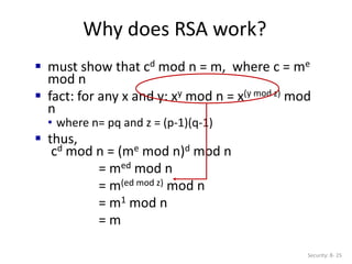Why does RSA work?
Security: 8- 25
 must show that cd mod n = m, where c = me
mod n
 fact: for any x and y: xy mod n = x(y mod z) mod
n
• where n= pq and z = (p-1)(q-1)
 thus,
cd mod n = (me mod n)d mod n
= med mod n
= m(ed mod z) mod n
= m1 mod n
= m
 