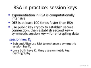 RSA in practice: session keys
Security: 8- 29
 exponentiation in RSA is computationally
intensive
 DES is at least 100 times faster than RSA
 use public key crypto to establish secure
connection, then establish second key –
symmetric session key – for encrypting data
session key, KS
 Bob and Alice use RSA to exchange a symmetric
session key KS
 once both have KS, they use symmetric key
cryptography
 
