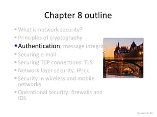 Chapter 8 outline
 What is network security?
 Principles of cryptography
Authentication, message integrity
 Securing e-mail
 Securing TCP connections: TLS
 Network layer security: IPsec
 Security in wireless and mobile
networks
 Operational security: firewalls and
IDS
Security: 8- 30
 