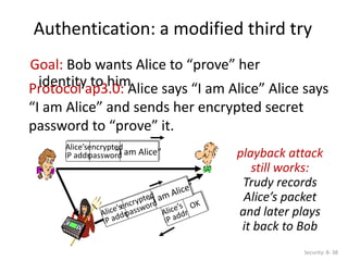 Authentication: a modified third try
Security: 8- 38
Goal: Bob wants Alice to “prove” her
identity to him
Protocol ap3.0: Alice says “I am Alice” Alice says
“I am Alice” and sends her encrypted secret
password to “prove” it.
“I am Alice”
Alice’s
IP addr
encrypted
password playback attack
still works:
Trudy records
Alice’s packet
and later plays
it back to Bob
 