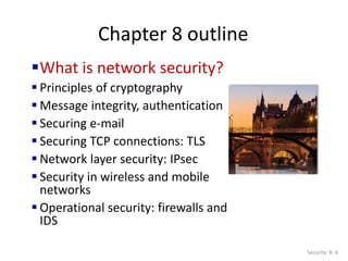 Chapter 8 outline
What is network security?
 Principles of cryptography
 Message integrity, authentication
 Securing e-mail
 Securing TCP connections: TLS
 Network layer security: IPsec
 Security in wireless and mobile
networks
 Operational security: firewalls and
IDS
Security: 8- 4
 