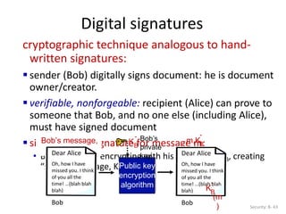Digital signatures
Security: 8- 43
cryptographic technique analogous to hand-
written signatures:
 sender (Bob) digitally signs document: he is document
owner/creator.
 verifiable, nonforgeable: recipient (Alice) can prove to
someone that Bob, and no one else (including Alice),
must have signed document
 simple digital signature for message m:
• Bob signs m by encrypting with his private key KB, creating
“signed” message, KB
-(m)
Bob’s message,
m
Public key
encryption
algorithm
Bob’s
private
key
KB
-
m,KB
-
(m
)
Dear Alice
Oh, how I have
missed you. I think
of you all the
time! …(blah blah
blah)
Bob
Dear Alice
Oh, how I have
missed you. I think
of you all the
time! …(blah blah
blah)
Bob
KB
-
(m
)
 