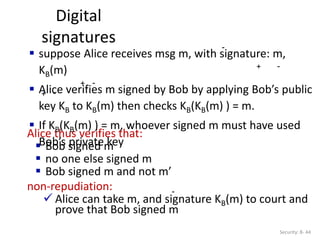Digital
signatures
Security: 8- 44
-
Alice thus verifies that:
 Bob signed m
 no one else signed m
 Bob signed m and not m’
non-repudiation:
 Alice can take m, and signature KB(m) to court and
prove that Bob signed m
-
 suppose Alice receives msg m, with signature: m,
KB(m)
 Alice verifies m signed by Bob by applying Bob’s public
key KB to KB(m) then checks KB(KB(m) ) = m.
 If KB(KB(m) ) = m, whoever signed m must have used
Bob’s private key
-
-
-
+
+
+
 