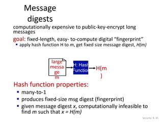 Message
digests
Security: 8- 45
Hash function properties:
 many-to-1
 produces fixed-size msg digest (fingerprint)
 given message digest x, computationally infeasible to
find m such that x = H(m)
large
messa
ge
m
H: Hash
Function H(m
)
computationally expensive to public-key-encrypt long
messages
goal: fixed-length, easy- to-compute digital “fingerprint”
 apply hash function H to m, get fixed size message digest, H(m)
 