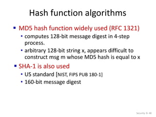 Hash function algorithms
Security: 8- 48
 MD5 hash function widely used (RFC 1321)
• computes 128-bit message digest in 4-step
process.
• arbitrary 128-bit string x, appears difficult to
construct msg m whose MD5 hash is equal to x
 SHA-1 is also used
• US standard [NIST, FIPS PUB 180-1]
• 160-bit message digest
 