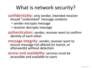 What is network security?
Security: 8- 5
confidentiality: only sender, intended receiver
should “understand” message contents
• sender encrypts message
• receiver decrypts message
authentication: sender, receiver want to confirm
identity of each other
message integrity: sender, receiver want to
ensure message not altered (in transit, or
afterwards) without detection
access and availability: services must be
accessible and available to users
 