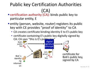 Public key Certification Authorities
(CA)
Security: 8- 51
 certification authority (CA): binds public key to
particular entity, E
 entity (person, website, router) registers its public
key with CE provides “proof of identity” to CA
• CA creates certificate binding identity E to E’s public key
• certificate containing E’s public key digitally signed by
CA: CA says “this is E’s public key”
Bob’s
identifyi
ng
informati
on
KB
+
certificate for
Bob’s public key,
signed by CA
Bob’s
public
key KB
+
digital
signature
(encrypt)
CA’s
privat
e
key
K
CA
-
 