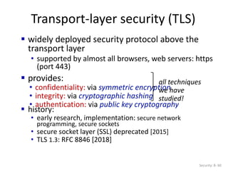 Transport-layer security (TLS)
Security: 8- 60
 widely deployed security protocol above the
transport layer
• supported by almost all browsers, web servers: https
(port 443)
 provides:
• confidentiality: via symmetric encryption
• integrity: via cryptographic hashing
• authentication: via public key cryptography
all techniques
we have
studied!
 history:
• early research, implementation: secure network
programming, secure sockets
• secure socket layer (SSL) deprecated [2015]
• TLS 1.3: RFC 8846 [2018]
 