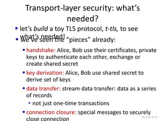 Transport-layer security: what’s
needed?
Security: 8- 61
 handshake: Alice, Bob use their certificates, private
keys to authenticate each other, exchange or
create shared secret
 key derivation: Alice, Bob use shared secret to
derive set of keys
 data transfer: stream data transfer: data as a series
of records
• not just one-time transactions
 connection closure: special messages to securely
close connection
 let’s build a toy TLS protocol, t-tls, to see
what’s needed!
 we’ve seen the “pieces” already:
 