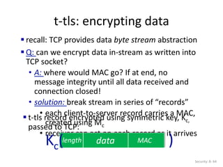 t-tls: encrypting data
Security: 8- 64
 recall: TCP provides data byte stream abstraction
 Q: can we encrypt data in-stream as written into
TCP socket?
• A: where would MAC go? If at end, no
message integrity until all data received and
connection closed!
• solution: break stream in series of “records”
• each client-to-server record carries a MAC,
created using Mc
• receiver can act on each record as it arrives
data MAC
length
 t-tls record encrypted using symmetric key, Kc,
passed to TCP:
Kc( )
 