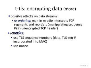 t-tls: encrypting data (more)
Security: 8- 65
 possible attacks on data stream?
• re-ordering: man-in middle intercepts TCP
segments and reorders (manipulating sequence
#s in unencrypted TCP header)
• replay
 solutions:
• use TLS sequence numbers (data, TLS-seq-#
incorporated into MAC)
• use nonce
 