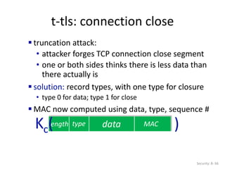 t-tls: connection close
Security: 8- 66
data MAC
length type
Kc( )
 truncation attack:
• attacker forges TCP connection close segment
• one or both sides thinks there is less data than
there actually is
 solution: record types, with one type for closure
• type 0 for data; type 1 for close
 MAC now computed using data, type, sequence #
 