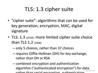 • “cipher suite”: algorithms that can be used for
key generation, encryption, MAC, digital
signature
• TLS: 1.3 (2018): more limited cipher suite choice
than TLS 1.2 (2008)
– only 5 choices, rather than 37 choices
– requires Diffie-Hellman (DH) for key exchange,
rather than DH or RSA
– combined encryption and authentication
algorithm (“authenticated encryption”) for data
TLS: 1.3 cipher suite
Security: 8- 68
 