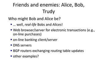 Friends and enemies: Alice, Bob,
Trudy
Who might Bob and Alice be?
 … well, real-life Bobs and Alices!
 Web browser/server for electronic transactions (e.g.,
on-line purchases)
 on-line banking client/server
 DNS servers
 BGP routers exchanging routing table updates
 other examples?
 