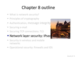 Chapter 8 outline
 What is network security?
 Principles of cryptography
 Authentication, message integrity
 Securing e-mail
 Securing TCP connections: TLS
 Network layer security: IPsec
 Security in wireless and mobile
networks
 Operational security: firewalls and IDS
Security: 8- 71
 