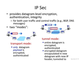 • provides datagram-level encryption,
authentication, integrity
– for both user traffic and control traffic (e.g., BGP, DNS
messages)
• two “modes”:
IP Sec
Security: 8- 72
transport mode:
 only datagram
payload is
encrypted,
authenticated
tunnel mode:
 entire datagram is
encrypted,
authenticated
 encrypted datagram
encapsulated in new
datagram with new IP
header, tunneled to
payload
payload
payload
 