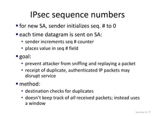 IPsec sequence numbers
Security: 8- 77
 for new SA, sender initializes seq. # to 0
 each time datagram is sent on SA:
• sender increments seq # counter
• places value in seq # field
 goal:
• prevent attacker from sniffing and replaying a packet
• receipt of duplicate, authenticated IP packets may
disrupt service
 method:
• destination checks for duplicates
• doesn’t keep track of all received packets; instead uses
a window
 