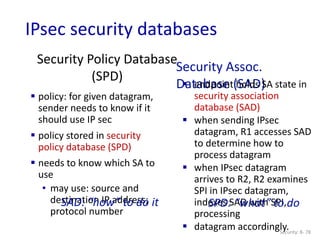 Security Policy Database
(SPD)
Security: 8- 78
 policy: for given datagram,
sender needs to know if it
should use IP sec
 policy stored in security
policy database (SPD)
 needs to know which SA to
use
• may use: source and
destination IP address;
protocol number
Security Assoc.
Database (SAD)
 endpoint holds SA state in
security association
database (SAD)
 when sending IPsec
datagram, R1 accesses SAD
to determine how to
process datagram
 when IPsec datagram
arrives to R2, R2 examines
SPI in IPsec datagram,
indexes SAD with SPI,
processing
 datagram accordingly.
SPD: “what” to do
SAD: “how” to do it
IPsec security databases
 