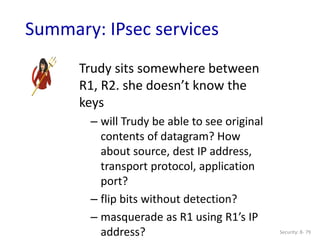 Security: 8- 79
Summary: IPsec services
Trudy sits somewhere between
R1, R2. she doesn’t know the
keys
– will Trudy be able to see original
contents of datagram? How
about source, dest IP address,
transport protocol, application
port?
– flip bits without detection?
– masquerade as R1 using R1’s IP
address?
 