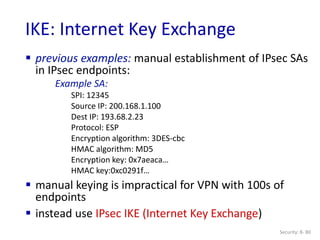 Security: 8- 80
IKE: Internet Key Exchange
 previous examples: manual establishment of IPsec SAs
in IPsec endpoints:
Example SA:
SPI: 12345
Source IP: 200.168.1.100
Dest IP: 193.68.2.23
Protocol: ESP
Encryption algorithm: 3DES-cbc
HMAC algorithm: MD5
Encryption key: 0x7aeaca…
HMAC key:0xc0291f…
 manual keying is impractical for VPN with 100s of
endpoints
 instead use IPsec IKE (Internet Key Exchange)
 