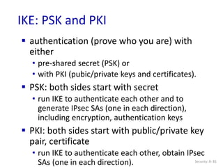 Security: 8- 81
IKE: PSK and PKI
 authentication (prove who you are) with
either
• pre-shared secret (PSK) or
• with PKI (pubic/private keys and certificates).
 PSK: both sides start with secret
• run IKE to authenticate each other and to
generate IPsec SAs (one in each direction),
including encryption, authentication keys
 PKI: both sides start with public/private key
pair, certificate
• run IKE to authenticate each other, obtain IPsec
SAs (one in each direction).
 