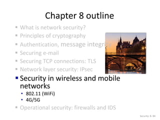 Chapter 8 outline
 What is network security?
 Principles of cryptography
 Authentication, message integrity
 Securing e-mail
 Securing TCP connections: TLS
 Network layer security: IPsec
 Security in wireless and mobile
networks
• 802.11 (WiFi)
• 4G/5G
 Operational security: firewalls and IDS
Security: 8- 84
 