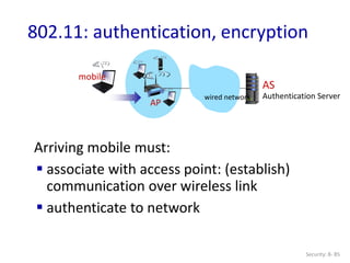 Security: 8- 85
802.11: authentication, encryption
Arriving mobile must:
 associate with access point: (establish)
communication over wireless link
 authenticate to network
AP
AS
Authentication Server
wired network
mobile
 