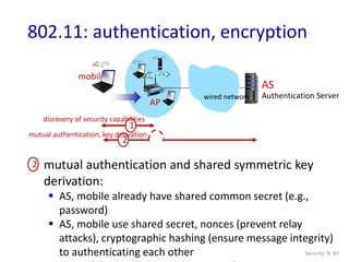 Security: 8- 87
802.11: authentication, encryption
AP
AS
Authentication Server
mobile
wired network
1
mutual authentication and shared symmetric key
derivation:
 AS, mobile already have shared common secret (e.g.,
password)
 AS, mobile use shared secret, nonces (prevent relay
attacks), cryptographic hashing (ensure message integrity)
to authenticating each other
discovery of security capabilities
2
2
mutual authentication, key derivation
 