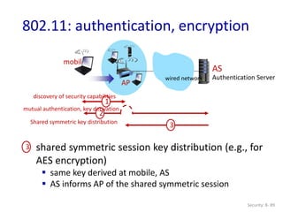 Security: 8- 89
802.11: authentication, encryption
AP
AS
Authentication Server
mobile
wired network
1
discovery of security capabilities
2
mutual authentication, key derivation
3
3
Shared symmetric key distribution
shared symmetric session key distribution (e.g., for
AES encryption)
 same key derived at mobile, AS
 AS informs AP of the shared symmetric session
 