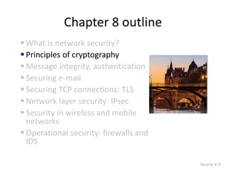 Chapter 8 outline
 What is network security?
 Principles of cryptography
 Message integrity, authentication
 Securing e-mail
 Securing TCP connections: TLS
 Network layer security: IPsec
 Security in wireless and mobile
networks
 Operational security: firewalls and
IDS
Security: 8- 9
 