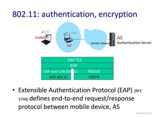 Security: 8- 91
802.11: authentication, encryption
AP
AS
Authentication Server
mobile
wired network
EAP TLS
EAP
EAP over LAN (EAPoL)
IEEE 802.11
RADIUS
UDP/IP
• Extensible Authentication Protocol (EAP) [RFC
3748] defines end-to-end request/response
protocol between mobile device, AS
 