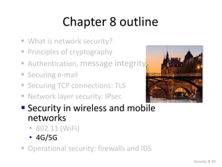 Chapter 8 outline
 What is network security?
 Principles of cryptography
 Authentication, message integrity
 Securing e-mail
 Securing TCP connections: TLS
 Network layer security: IPsec
 Security in wireless and mobile
networks
• 802.11 (WiFi)
• 4G/5G
 Operational security: firewalls and IDS
Security: 8- 92
 