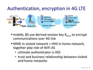 Security: 8- 94
Authentication, encryption in 4G LTE
 mobile, BS use derived session key KBS-M to encrypt
communications over 4G link
 MME in visited network + HHS in home network,
together play role of WiFi AS
• ultimate authenticator is HSS
• trust and business relationship between visited
and home networks
Base station (BS) Visited network
mobile
Mobility
Management
Entity (MME)
Home network
Home
Subscriber
Service
(HSS)
KHSS-M
KBS-M
K
HSS-M
 