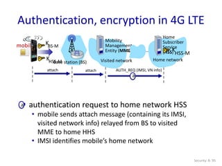 Security: 8- 95
Authentication, encryption in 4G LTE
a
attach attach AUTH_REQ (IMSI, VN info)
Base station (BS) Visited network
mobile
Mobility
Management
Entity (MME)
Home network
Home
Subscriber
Service
(HSS)
KHSS-M
KBS-M
K
HSS-M
 authentication request to home network HSS
• mobile sends attach message (containing its IMSI,
visited network info) relayed from BS to visited
MME to home HHS
• IMSI identifies mobile’s home network
a
 