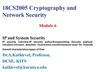 18CS2005 Cryptography and
Network Security
Module 6
IP and System Security
IP security overview-IP security policy-Encapsulating Security payload-
intruders-intrusion detection virus/worms-countermeasure-need for firewalls
firewall characteristics-types of fires
Dr.A.Kathirvel, Professor,
DCSE, KITS
kathirvel@karunya.edu
 