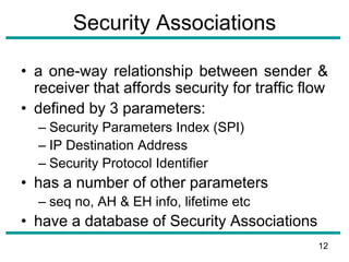 Security Associations
• a one-way relationship between sender &
receiver that affords security for traffic flow
• defined by 3 parameters:
– Security Parameters Index (SPI)
– IP Destination Address
– Security Protocol Identifier
• has a number of other parameters
– seq no, AH & EH info, lifetime etc
• have a database of Security Associations
12
 