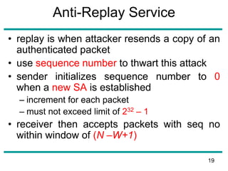 Anti-Replay Service
• replay is when attacker resends a copy of an
authenticated packet
• use sequence number to thwart this attack
• sender initializes sequence number to 0
when a new SA is established
– increment for each packet
– must not exceed limit of 232 – 1
• receiver then accepts packets with seq no
within window of (N –W+1)
19
 