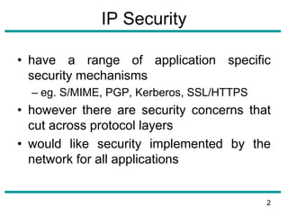 IP Security
• have a range of application specific
security mechanisms
– eg. S/MIME, PGP, Kerberos, SSL/HTTPS
• however there are security concerns that
cut across protocol layers
• would like security implemented by the
network for all applications
2
 